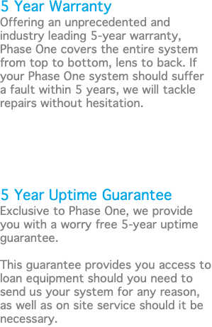 5 Year Warranty Offering an unprecedented and industry leading 5-year warranty, Phase One covers the entire system from top to bottom, lens to back. If your Phase One system should suffer a fault within 5 years, we will tackle repairs without hesitation. 5 Year Uptime Guarantee Exclusive to Phase One, we provide you with a worry free 5-year uptime guarantee. This guarantee provides you access to loan equipment should you need to send us your system for any reason, as well as on site service should it be necessary.
